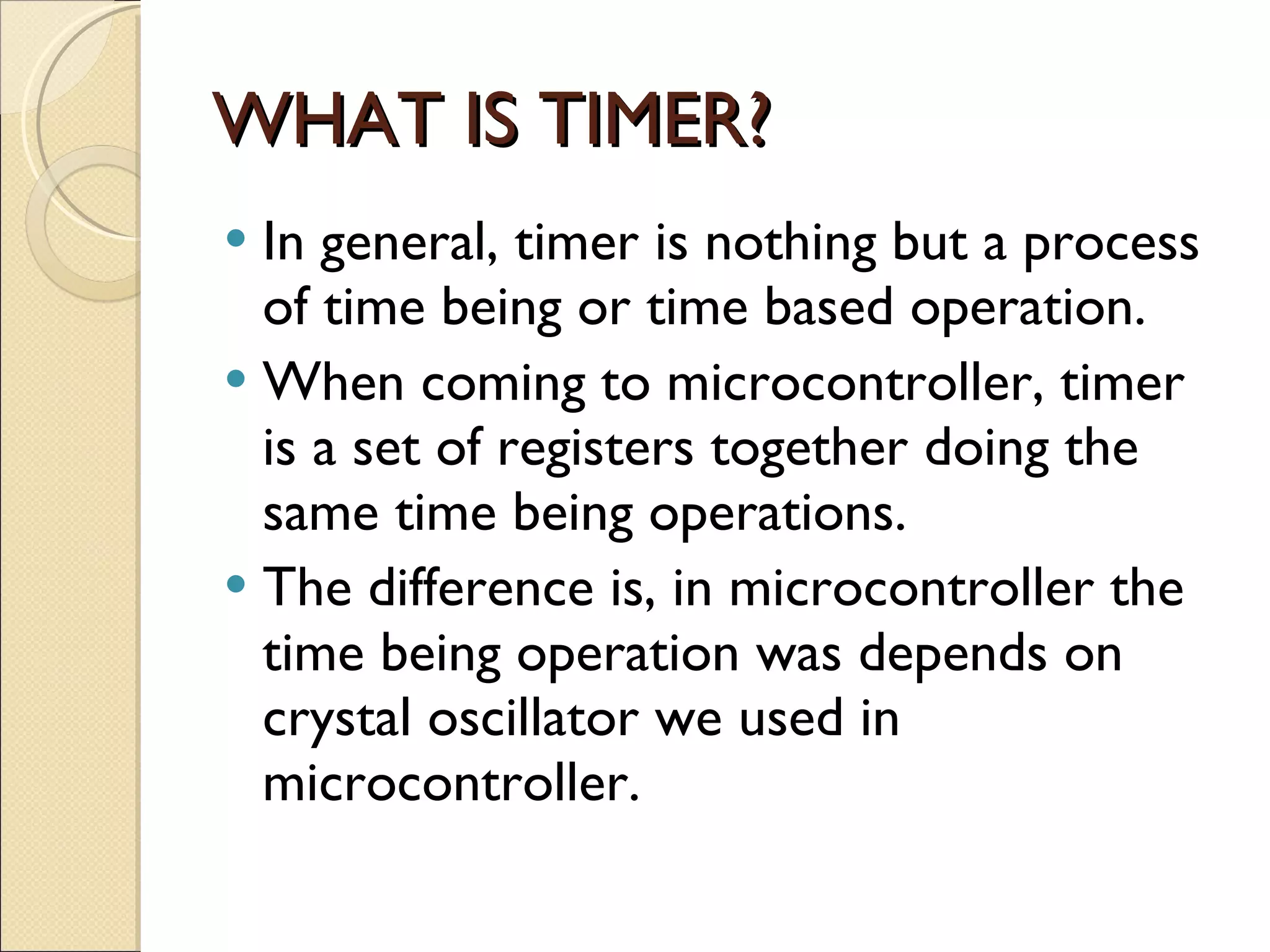 WHAT IS TIMER? In general, timer is nothing but a process  of time being or time based operation. When coming to microcontroller, timer is a set of registers together doing the same time being operations. The difference is, in microcontroller the time being operation was depends on crystal oscillator we used in microcontroller. 