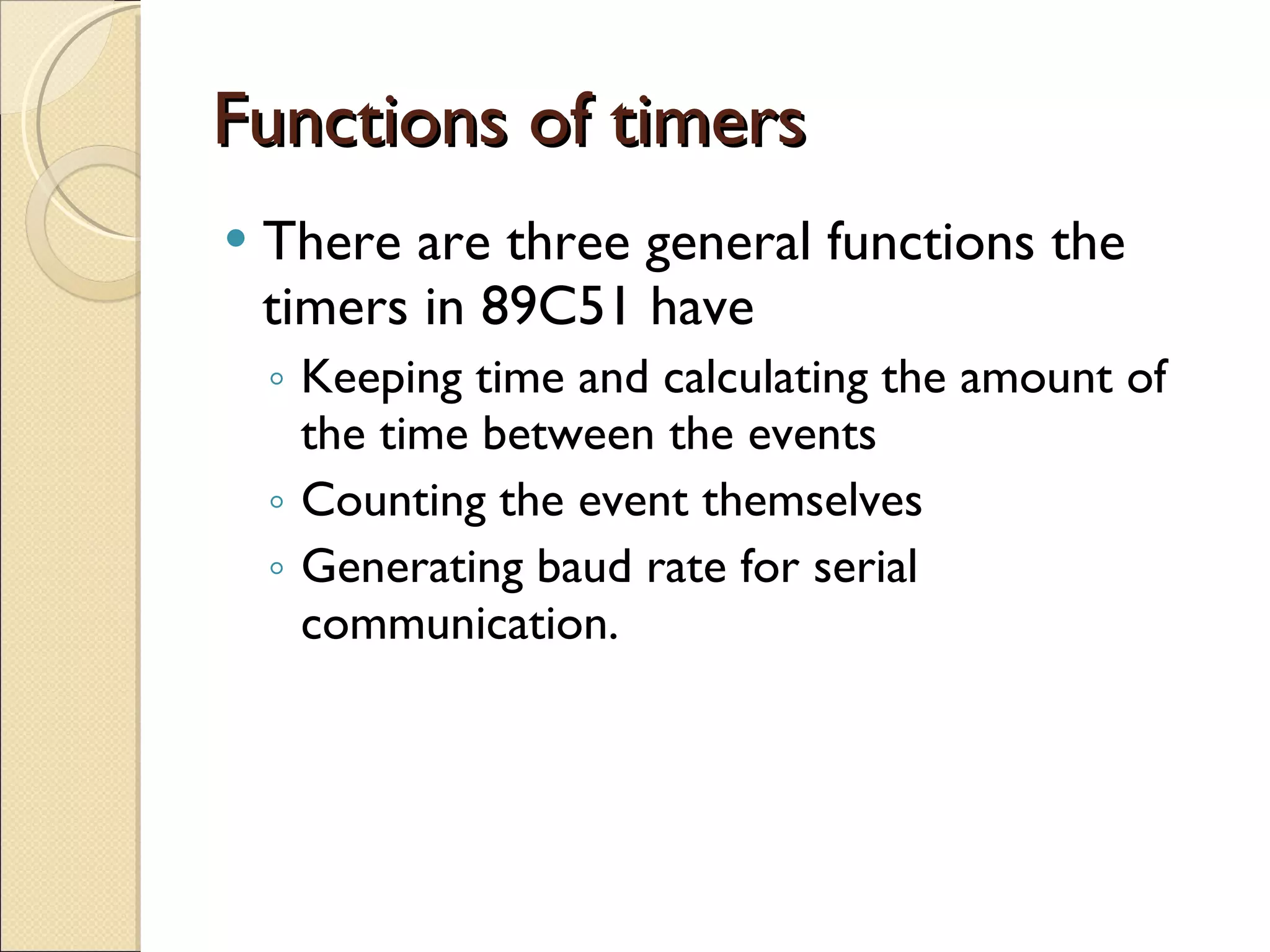 Functions of timers There are three general functions the timers in 89C51 have Keeping time and calculating the amount of the time between the events Counting the event themselves Generating baud rate for serial communication. 