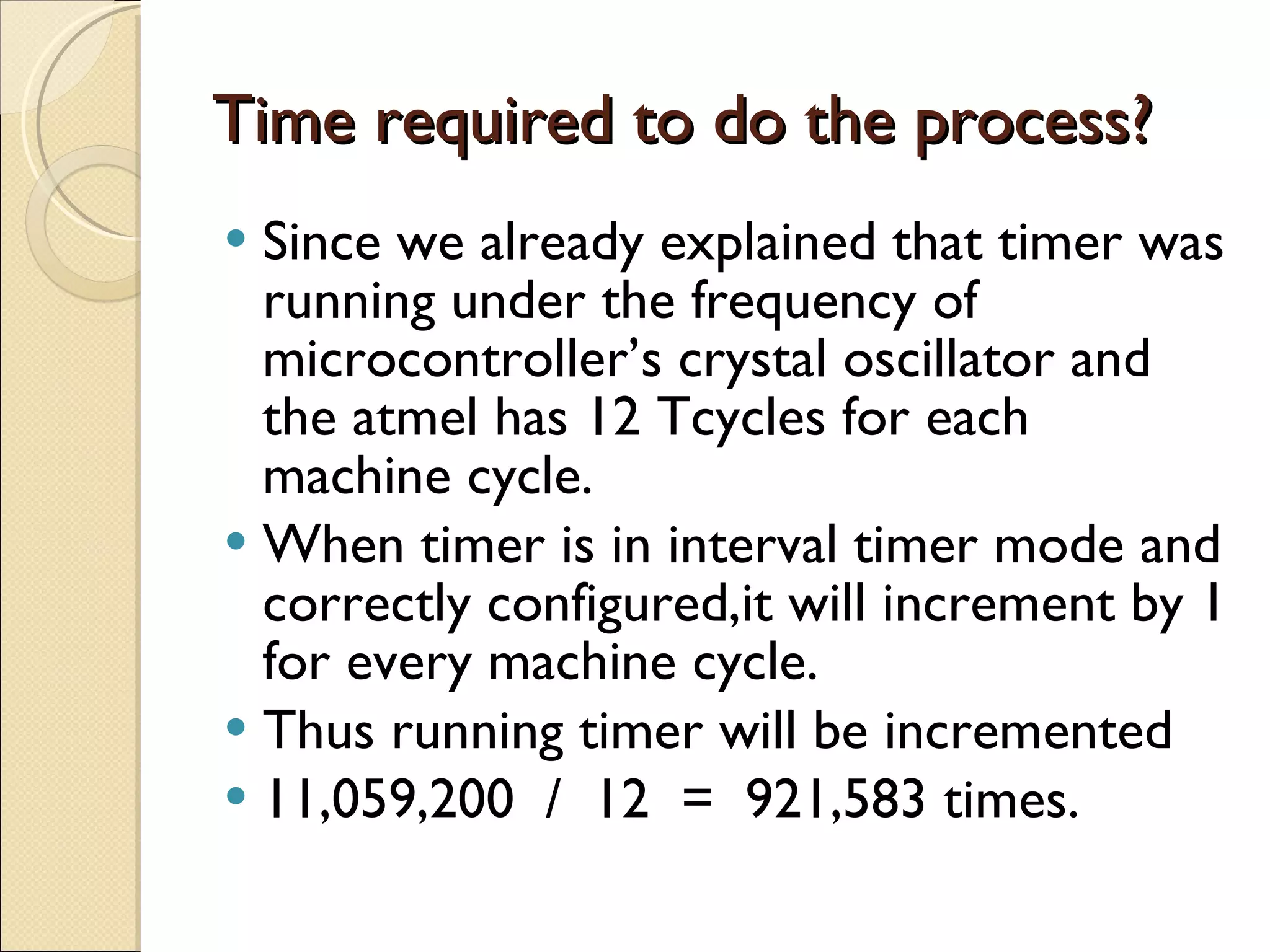 Time required to do the process? Since we already explained that timer was running under the frequency of microcontroller’s crystal oscillator and the atmel has 12 Tcycles for each machine cycle. When timer is in interval timer mode and correctly configured,it will increment by 1 for every machine cycle. Thus running timer will be incremented  11,059,200  /  12  =  921,583 times. 