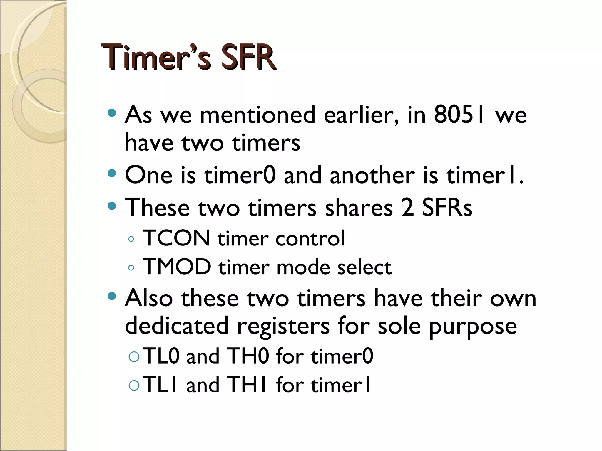 Timer’s SFR As we mentioned earlier, in 8051 we have two timers One is timer0 and another is timer1. These two timers shares 2 SFRs TCON timer control TMOD timer mode select Also these two timers have their own dedicated registers for sole purpose TL0 and TH0 for timer0 TL1 and TH1 for timer1 