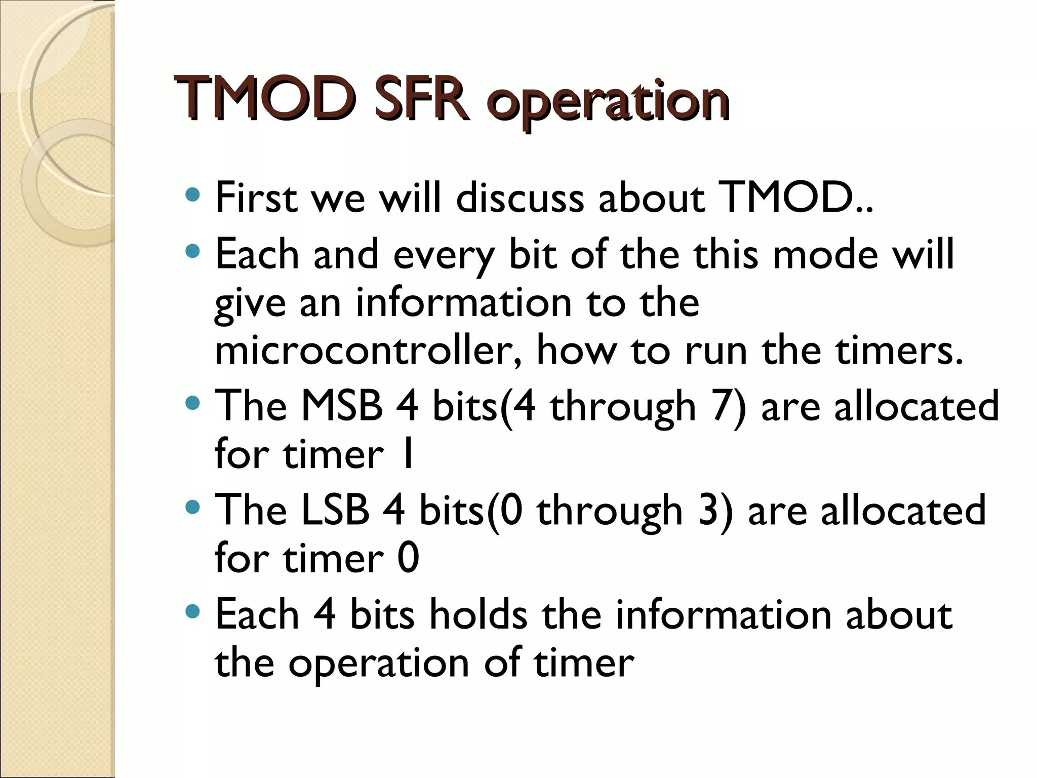 TMOD SFR operation First we will discuss about TMOD.. Each and every bit of the this mode will give an information to the microcontroller, how to run the timers. The MSB 4 bits(4 through 7) are allocated for timer 1 The LSB 4 bits(0 through 3) are allocated for timer 0 Each 4 bits holds the information about the operation of timer 