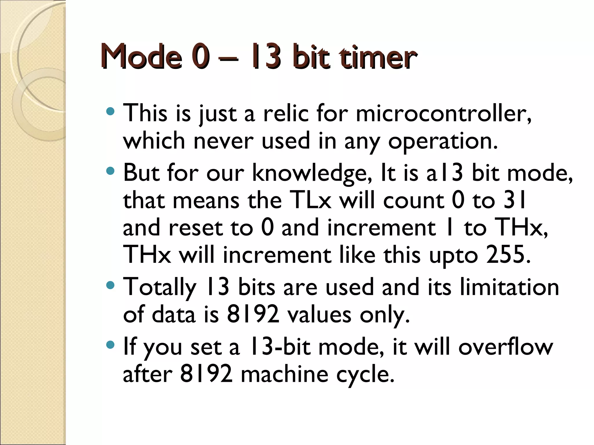 Mode 0 – 13 bit timer This is just a relic for microcontroller, which never used in any operation. But for our knowledge, It is a13 bit mode, that means the TLx will count 0 to 31 and reset to 0 and increment 1 to THx, THx will increment like this upto 255. Totally 13 bits are used and its limitation of data is 8192 values only. If you set a 13-bit mode, it will overflow after 8192 machine cycle. 