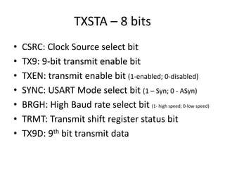 TXSTA – 8 bits
• CSRC: Clock Source select bit
• TX9: 9-bit transmit enable bit
• TXEN: transmit enable bit (1-enabled; 0-disabled)
• SYNC: USART Mode select bit (1 – Syn; 0 - ASyn)
• BRGH: High Baud rate select bit (1- high speed; 0-low speed)
• TRMT: Transmit shift register status bit
• TX9D: 9th bit transmit data
 
