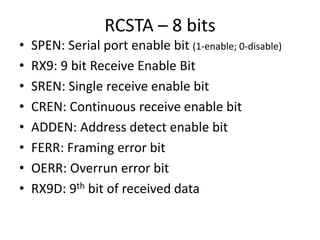 RCSTA – 8 bits
• SPEN: Serial port enable bit (1-enable; 0-disable)
• RX9: 9 bit Receive Enable Bit
• SREN: Single receive enable bit
• CREN: Continuous receive enable bit
• ADDEN: Address detect enable bit
• FERR: Framing error bit
• OERR: Overrun error bit
• RX9D: 9th bit of received data
 