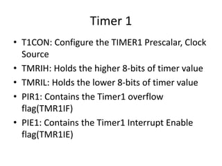 Timer 1
• T1CON: Configure the TIMER1 Prescalar, Clock
Source
• TMRIH: Holds the higher 8-bits of timer value
• TMRIL: Holds the lower 8-bits of timer value
• PIR1: Contains the Timer1 overflow
flag(TMR1IF)
• PIE1: Contains the Timer1 Interrupt Enable
flag(TMR1IE)
 