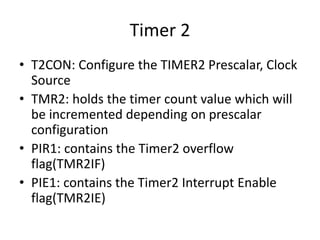 Timer 2
• T2CON: Configure the TIMER2 Prescalar, Clock
Source
• TMR2: holds the timer count value which will
be incremented depending on prescalar
configuration
• PIR1: contains the Timer2 overflow
flag(TMR2IF)
• PIE1: contains the Timer2 Interrupt Enable
flag(TMR2IE)
 