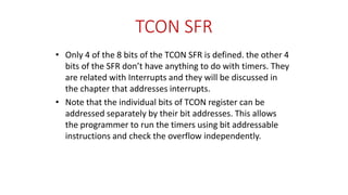 TCON SFR
• Only 4 of the 8 bits of the TCON SFR is defined. the other 4
bits of the SFR don’t have anything to do with timers. They
are related with Interrupts and they will be discussed in
the chapter that addresses interrupts.
• Note that the individual bits of TCON register can be
addressed separately by their bit addresses. This allows
the programmer to run the timers using bit addressable
instructions and check the overflow independently.
 