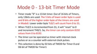 Mode 0 - 13-bit Timer Mode
• Timer mode "0" is a 13-bit timer. Out of 16 bits of Timers,
only 13bits are used. The 5 bits of lower order byte is used
and 8 bits of the higher order byte of the timers are used
in Mode0. Lower order byte TL0/1 will count from 0 to 31.
• When TL0/1 is incremented from 31, it will "reset" to 0
and increment TH0/1. So, the timer can only contain 8192
values from 0 to 8192.
• The timer can be operated as timer with internal clock
pulses or as a counter with external clock pulses.
• This selection is done by D2 bits of TMOD for Timer 0 and
D6 bit of TMOD for Timer1
 