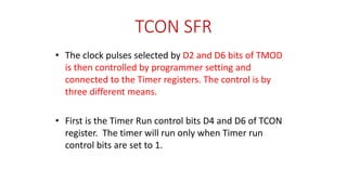 TCON SFR
• The clock pulses selected by D2 and D6 bits of TMOD
is then controlled by programmer setting and
connected to the Timer registers. The control is by
three different means.
• First is the Timer Run control bits D4 and D6 of TCON
register. The timer will run only when Timer run
control bits are set to 1.
 