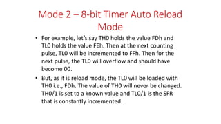 Mode 2 – 8-bit Timer Auto Reload
Mode
• For example, let’s say TH0 holds the value FDh and
TL0 holds the value FEh. Then at the next counting
pulse, TL0 will be incremented to FFh. Then for the
next pulse, the TL0 will overflow and should have
become 00.
• But, as it is reload mode, the TL0 will be loaded with
TH0 i.e., FDh. The value of TH0 will never be changed.
TH0/1 is set to a known value and TL0/1 is the SFR
that is constantly incremented.
 