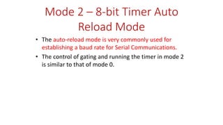 Mode 2 – 8-bit Timer Auto
Reload Mode
• The auto-reload mode is very commonly used for
establishing a baud rate for Serial Communications.
• The control of gating and running the timer in mode 2
is similar to that of mode 0.
 