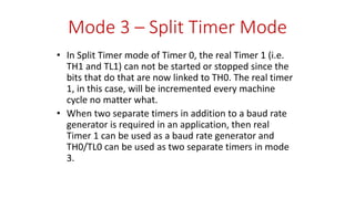 Mode 3 – Split Timer Mode
• In Split Timer mode of Timer 0, the real Timer 1 (i.e.
TH1 and TL1) can not be started or stopped since the
bits that do that are now linked to TH0. The real timer
1, in this case, will be incremented every machine
cycle no matter what.
• When two separate timers in addition to a baud rate
generator is required in an application, then real
Timer 1 can be used as a baud rate generator and
TH0/TL0 can be used as two separate timers in mode
3.
 