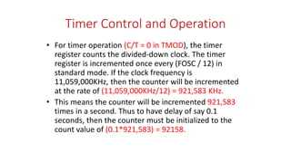 Timer Control and Operation
• For timer operation (C/T = 0 in TMOD), the timer
register counts the divided-down clock. The timer
register is incremented once every (FOSC / 12) in
standard mode. If the clock frequency is
11,059,000KHz, then the counter will be incremented
at the rate of (11,059,000KHz/12) = 921,583 KHz.
• This means the counter will be incremented 921,583
times in a second. Thus to have delay of say 0.1
seconds, then the counter must be initialized to the
count value of (0.1*921,583) = 92158.
 