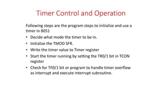 Timer Control and Operation
Following steps are the program steps to initialize and use a
timer in 8051
• Decide what mode the timer to be in.
• Initialize the TMOD SFR.
• Write the timer value to Timer register
• Start the timer running by setting the TR0/1 bit in TCON
register
• Check for TF0/1 bit or program to handle timer overflow
as interrupt and execute interrupt subroutine.
 