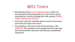 8051 Timers
• Basically the timers are the digital counters which are
incremented at the pulses given to it. The timers can be
controlled to -function through four SFRs namely, TMOD,
TCON, TH0/TL0 and TH1/TL1.
• The timers will have overflow when it counts to full value
and resets to 0 upon next count.
• The overflow in the timers will set the two bits in the
TCON SFR. This overflow can be programmed to interrupt
the microcontroller execution and execute a predefined
subroutine
 