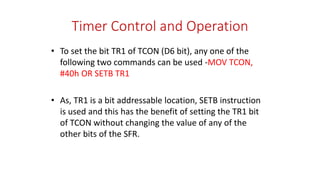 Timer Control and Operation
• To set the bit TR1 of TCON (D6 bit), any one of the
following two commands can be used -MOV TCON,
#40h OR SETB TR1
• As, TR1 is a bit addressable location, SETB instruction
is used and this has the benefit of setting the TR1 bit
of TCON without changing the value of any of the
other bits of the SFR.
 