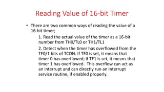 Reading Value of 16-bit Timer
• There are two common ways of reading the value of a
16-bit timer;
1. Read the actual value of the timer as a 16-bit
number from TH0/TL0 or TH1/TL1
2. Detect when the timer has overflowed from the
TF0/1 bits of TCON. If TF0 is set, it means that
timer 0 has overflowed; if TF1 is set, it means that
timer 1 has overflowed. This overflow can act as
an interrupt and can directly run an Interrupt
service routine, if enabled properly.
 