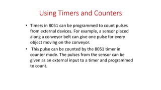 Using Timers and Counters
• Timers in 8051 can be programmed to count pulses
from external devices. For example, a sensor placed
along a conveyor belt can give one pulse for every
object moving on the conveyor.
• This pulse can be counted by the 8051 timer in
counter mode. The pulses from the sensor can be
given as an external input to a timer and programmed
to count.
 