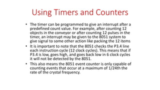 Using Timers and Counters
• The timer can be programmed to give an interrupt after a
predefined count value. For example, after counting 12
objects in the conveyor or after counting 12 pulses in the
timer, an interrupt may be given to the 8051 system to
give signal to some other action like packing the 12 items
• It is important to note that the 8051 checks the P3.4 line
each instruction cycle (12 clock cycles). This means that if
P3.4 is low, goes high, and goes back low in 6 clock cycles
it will not be detected by the 8051.
• This also means the 8051 event counter is only capable of
counting events that occur at a maximum of 1/24th the
rate of the crystal frequency.
 
