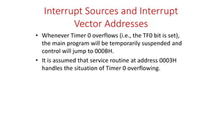 Interrupt Sources and Interrupt
Vector Addresses
• Whenever Timer 0 overflows (i.e., the TF0 bit is set),
the main program will be temporarily suspended and
control will jump to 000BH.
• It is assumed that service routine at address 0003H
handles the situation of Timer 0 overflowing.
 