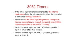 8051 Timers
• If the timer registers are incremented by the internal
clock pulses from the microcontroller, then the operation
is termed as ‘Timing’ operation.
• Meanwhile if the timer registers get their clock pulses
from an external device through the port 3 pins of 8051,
then the operation is termed as ‘Counting’.
• Timer 0 external input pin P3.4 (T0) is used give clock
input to timer 0 to act as counter.
• Timer 1 external input pin P3.5 (T1) is used give clock
input to timer 1.
 