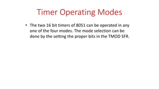 Timer Operating Modes
• The two 16 bit timers of 8051 can be operated in any
one of the four modes. The mode selection can be
done by the setting the proper bits in the TMOD SFR.
 