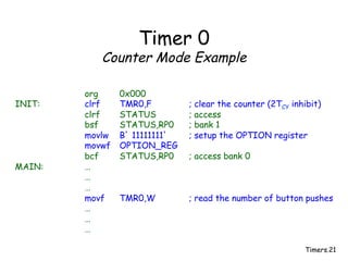 Timers.21
Timer 0
Counter Mode Example
org 0x000
INIT: clrf TMR0,F ; clear the counter (2TCY inhibit)
clrf STATUS ; access
bsf STATUS,RP0 ; bank 1
movlw B’ 11111111’ ; setup the OPTION register
movwf OPTION_REG
bcf STATUS,RP0 ; access bank 0
MAIN: …
…
…
movf TMR0,W ; read the number of button pushes
…
…
…
 