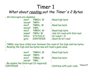 Timers.27
Timer 1
What about reading out the Timer’s 2 Bytes
; All interrupts are disabled
movf TMR1H, W ; Read high byte
movwf TMPH ;
movf TMR1L, W ; Read low byte
movwf TMPL ;
movf TMR1H, W ; Read high byte
subwf TMPH, W ; Sub 1st read with 2nd read
btfsc STATUS,Z ; Is result = 0
goto CONTINUE ; Good 16-bit read
;
; TMR1L may have rolled over between the read of the high and low bytes.
; Reading the high and low bytes now will read a good value.
;
movf TMR1H, W ; Read high byte
movwf TMPH ;
movf TMR1L, W ; Read low byte
movwf TMPL ;
; Re-enable the Interrupt (if required)
CONTINUE … ; Continue with your code
 