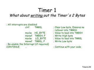 Timers.28
Timer 1
What about writing out the Timer’s 2 Bytes
; All interrupts are disabled
clrf TMR1L ; Clear Low byte, Ensures no
; rollover into TMR1H
movlw HI_BYTE ; Value to load into TMR1H
movwf TMR1H, F ; Write High byte
movlw LO_BYTE ; Value to load into TMR1L
movwf TMR1L, F ; Write Low byte
; Re-enable the Interrupt (if required)
CONTINUE … ; Continue with your code
 