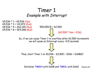 Timers.33
Timer 1
Example with Interrupt
65,536 * 1 = 65,536 (1us)
65,536 * 2 = 131,072 (2us)
65,536 * 4 = 262,144 (4us)
65,536 * 8 = 524,288 (8us)
500,000/8 = 62,500
So, if we can cause Timer 1 to overflow after 62,500 increments
we will cause an Interrupt every ~0.5 seconds
Thus, start Timer 1 at 65,536 – 62,500 = 3036 = 0x0BDC
Initialize TMR1H with 0x0B and TMR1L with 0xDC
(62,500 * 8us = 0.5s)
 