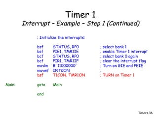 Timers.36
Timer 1
Interrupt – Example – Step 1 (Continued)
; Initialize the interrupts:
bsf STATUS, RP0 ; select bank 1
bsf PIE1, TMR1IE ; enable Timer 1 interrupt
bcf STATUS, RP0 ; select bank 0 again
bcf PIR1, TMR1IF ; clear the interrupt flag
movlw B’11000000’ ; Turn on GIE and PEIE
movwf INTCON ;
bsf T1CON, TMR1ON ; TURN on Timer 1
Main: goto Main
end
 