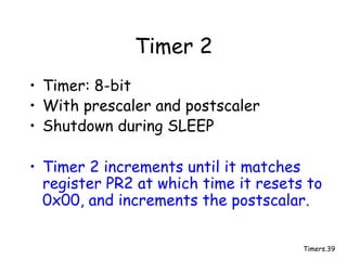 Timers.39
Timer 2
• Timer: 8-bit
• With prescaler and postscaler
• Shutdown during SLEEP
• Timer 2 increments until it matches
register PR2 at which time it resets to
0x00, and increments the postscalar.
 
