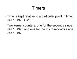 Timers
Time is kept relative to a particular point in time:
Jan 1, 1970 GMT
Two kernel counters: one for the seconds since
Jan 1, 1970 and one for the microseconds since
Jan 1, 1970