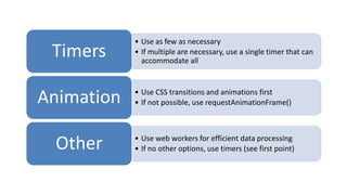 • Use as few as necessary
 Timers     • If multiple are necessary, use a single timer that can
              accommodate all



Animation   • Use CSS transitions and animations first
            • If not possible, use requestAnimationFrame()




 Other      • Use web workers for efficient data processing
            • If no other options, use timers (see first point)
 