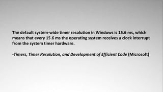 The default system-wide timer resolution in Windows is 15.6 ms, which
means that every 15.6 ms the operating system receives a clock interrupt
from the system timer hardware.

-Timers, Timer Resolution, and Development of Efficient Code (Microsoft)
 