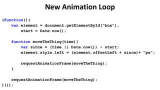 New Animation Loop
(function(){
    var element = document.getElementById("box"),
        start = Date.now();

   function moveTheThing(time){
       var since = (time || Date.now()) – start;
       element.style.left = (element.offsetLeft + since)+ "px";

       requestAnimationFrame(moveTheThing);
   }

    requestAnimationFrame(moveTheThing);
}());
 