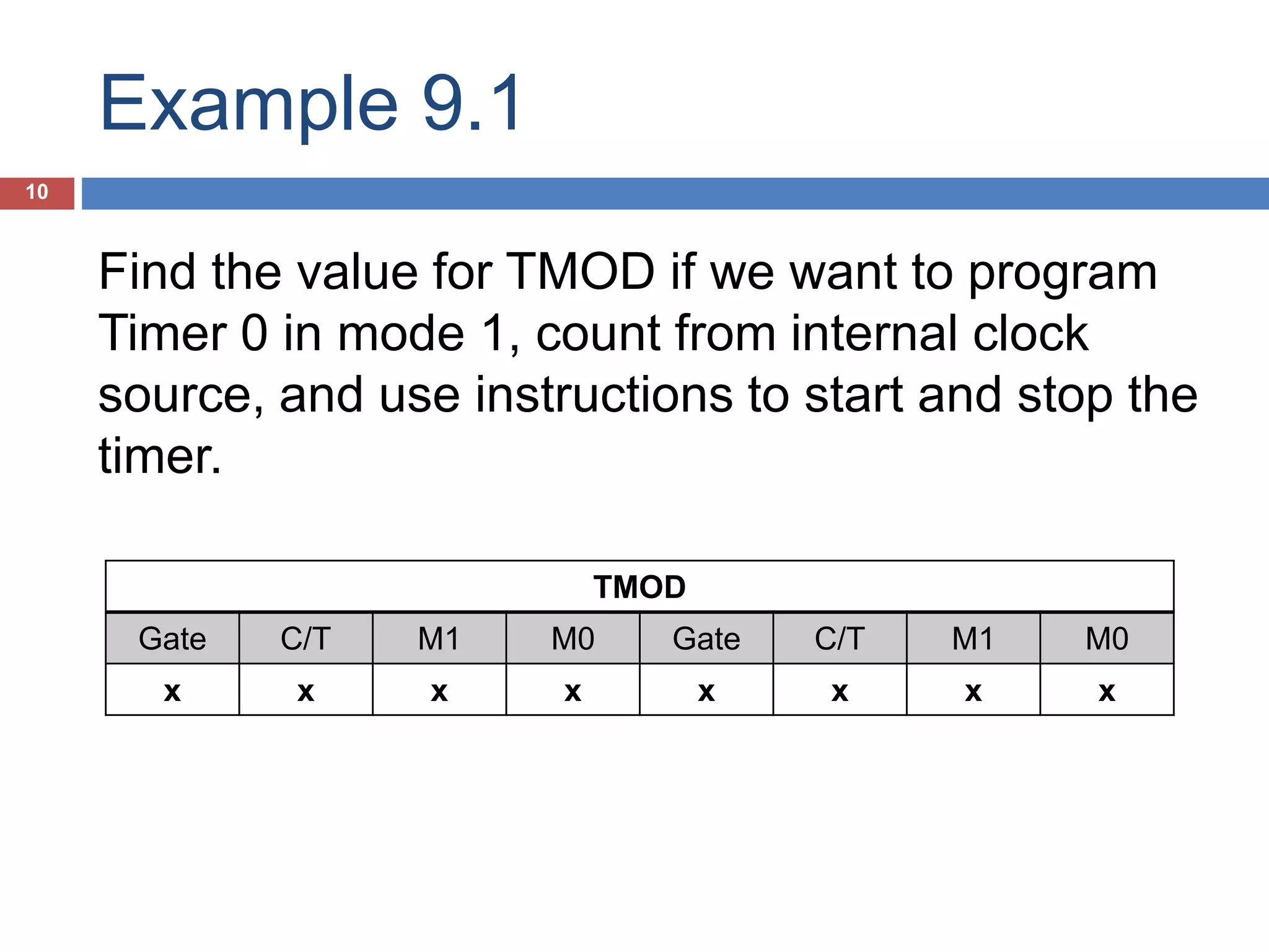 Example 9.1 10 TMOD Gate C/T M1 M0 Gate C/T M1 M0 x x x x x x x x Find the value for TMOD if we want to program Timer 0 in mode 1, count from internal clock source, and use instructions to start and stop the timer. Timer 1 in mode 2, count from external and start counting by instruction. 01100001 