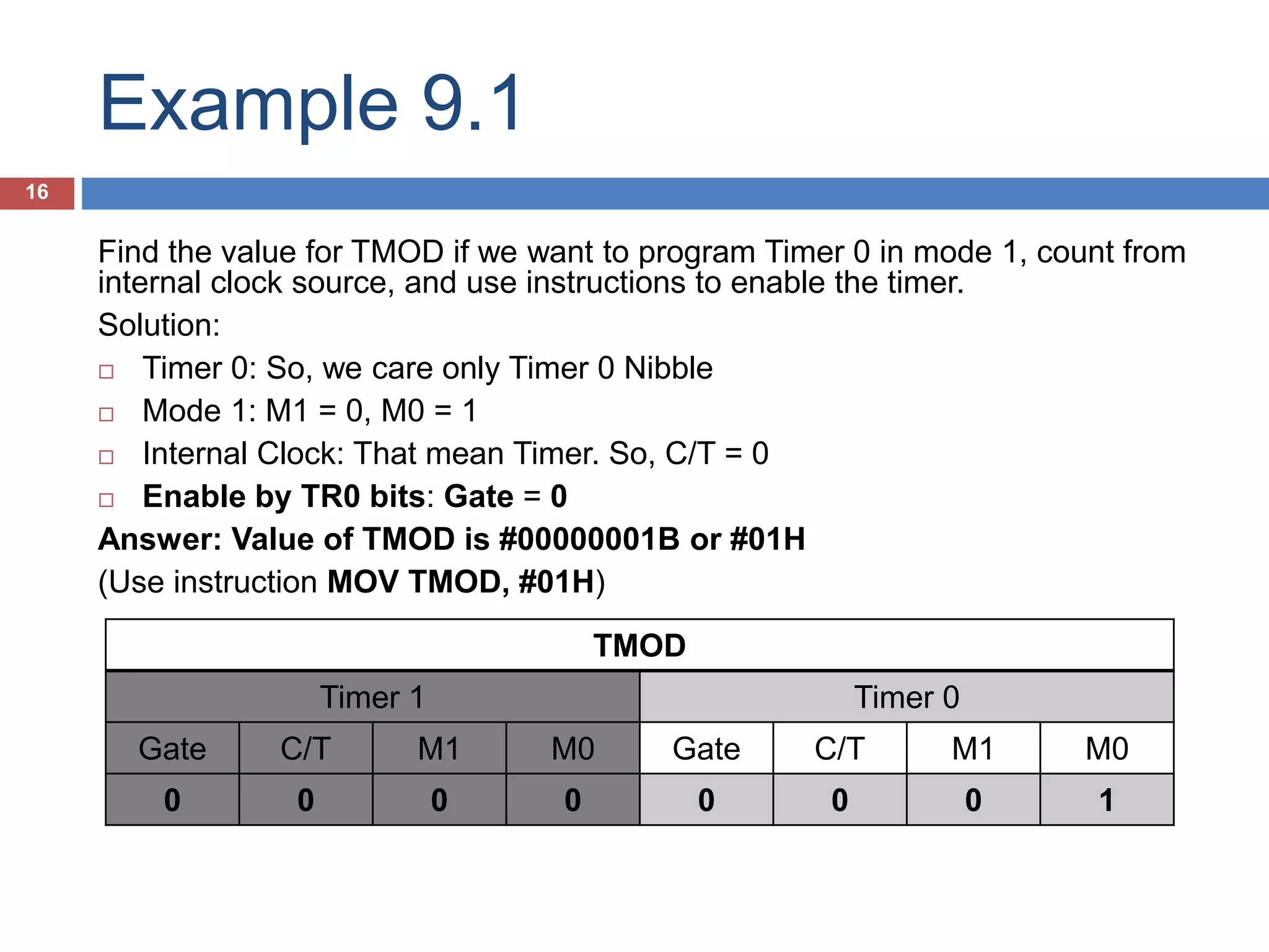 Example 9.1 16 TMOD Timer 1 Timer 0 Gate C/T M1 M0 Gate C/T M1 M0 0 0 0 0 0 0 0 1 Find the value for TMOD if we want to program Timer 0 in mode 1, count from internal clock source, and use instructions to enable the timer. Solution:  Timer 0: So, we care only Timer 0 Nibble  Mode 1: M1 = 0, M0 = 1  Internal Clock: That mean Timer. So, C/T = 0  Enable by TR0 bits: Gate = 0 Answer: Value of TMOD is #00000001B or #01H (Use instruction MOV TMOD, #01H) 