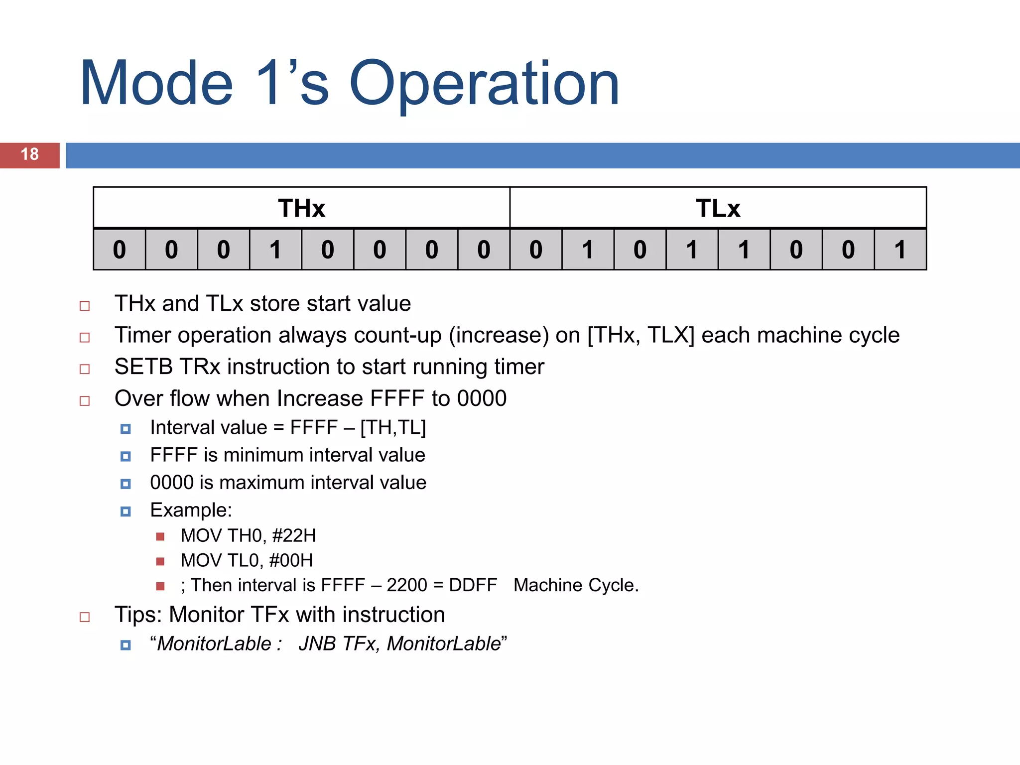 Mode 1’s Operation 18 THx TLx 0 0 0 1 0 0 0 0 0 1 0 1 1 0 0 1  THx and TLx store start value  Timer operation always count-up (increase) on [THx, TLX] each machine cycle  SETB TRx instruction to start running timer  Over flow when Increase FFFF to 0000  Interval value = FFFF – [TH,TL]  FFFF give minimum interval time  0000 give maximum interval time  Example:  MOV TH0, #22H  MOV TL0, #00H  ; Then interval is FFFF – 2200 = DDFF Machine Cycle.  Tips: Monitor TFx with instruction  “MonitorLable : JNB TFx, MonitorLable” 
