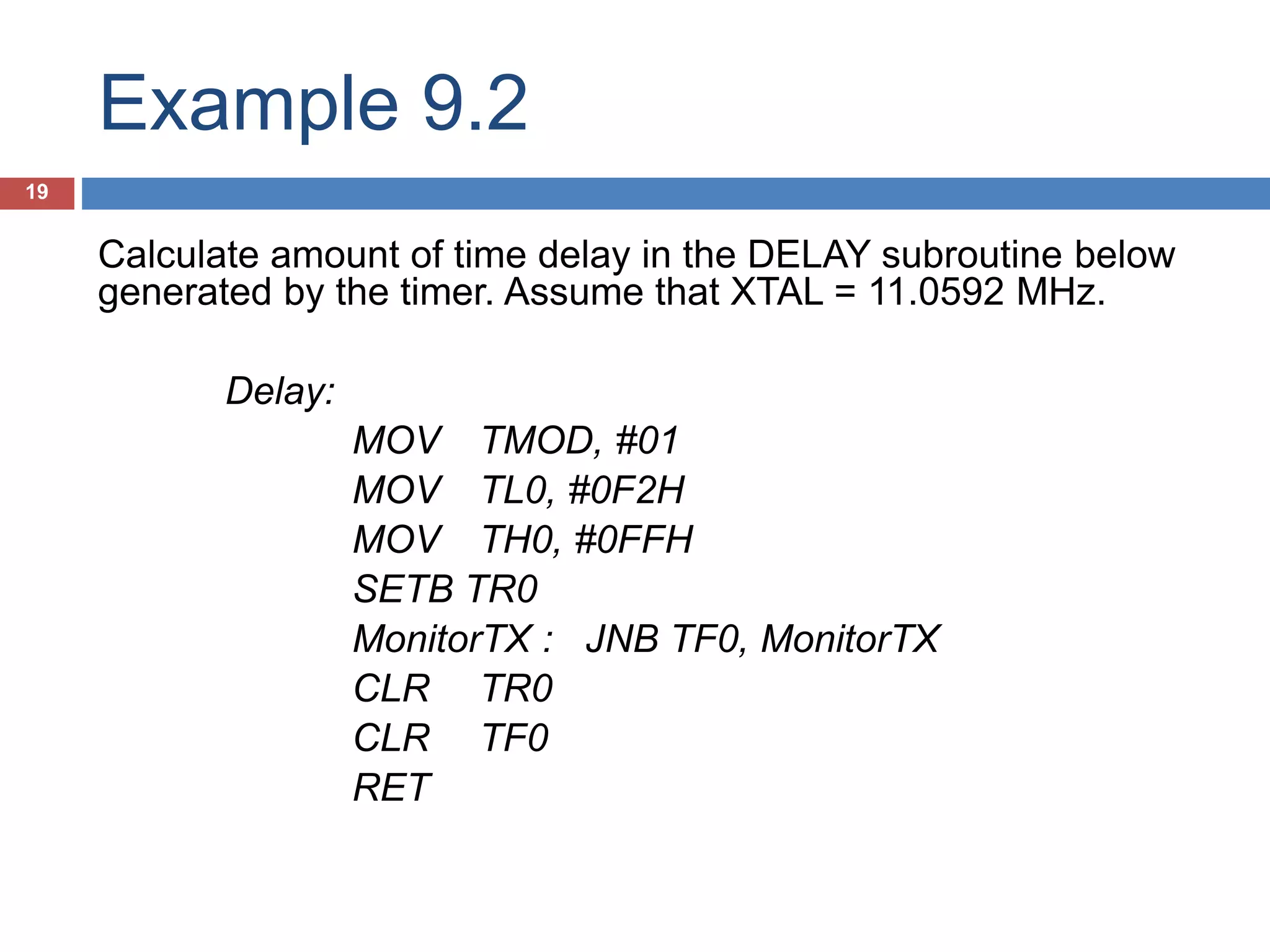 Example 9.2 19 Calculate amount of time delay in the DELAY subroutine below generated by the timer. Assume that XTAL = 11.0592 MHz. Delay: MOV TMOD, #01 MOV TL0, #0F2H MOV TH0, #0FFH SETB TR0 MonitorTX : JNB TF0, MonitorTX CLR TR0 CLR TF0 RET 