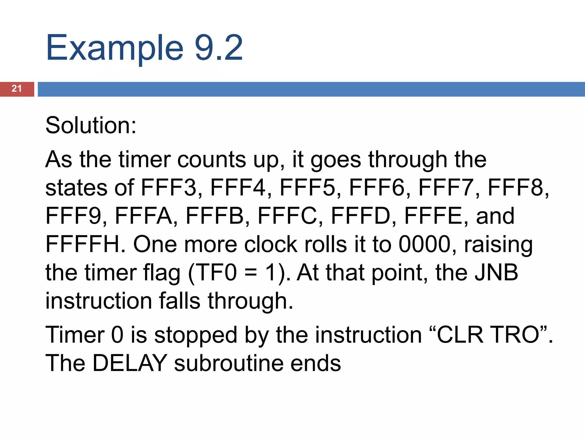 Example 9.2 21 Solution: As the timer counts up, it goes through the states of FFF3, FFF4, FFF5, FFF6, FFF7, FFF8, FFF9, FFFA, FFFB, FFFC, FFFD, FFFE, and FFFFH. One more clock rolls it to 0000, raising the timer flag (TF0 = 1). At that point, the JNB instruction falls through. Timer 0 is stopped by the instruction “CLR TRO”. The DELAY subroutine ends 