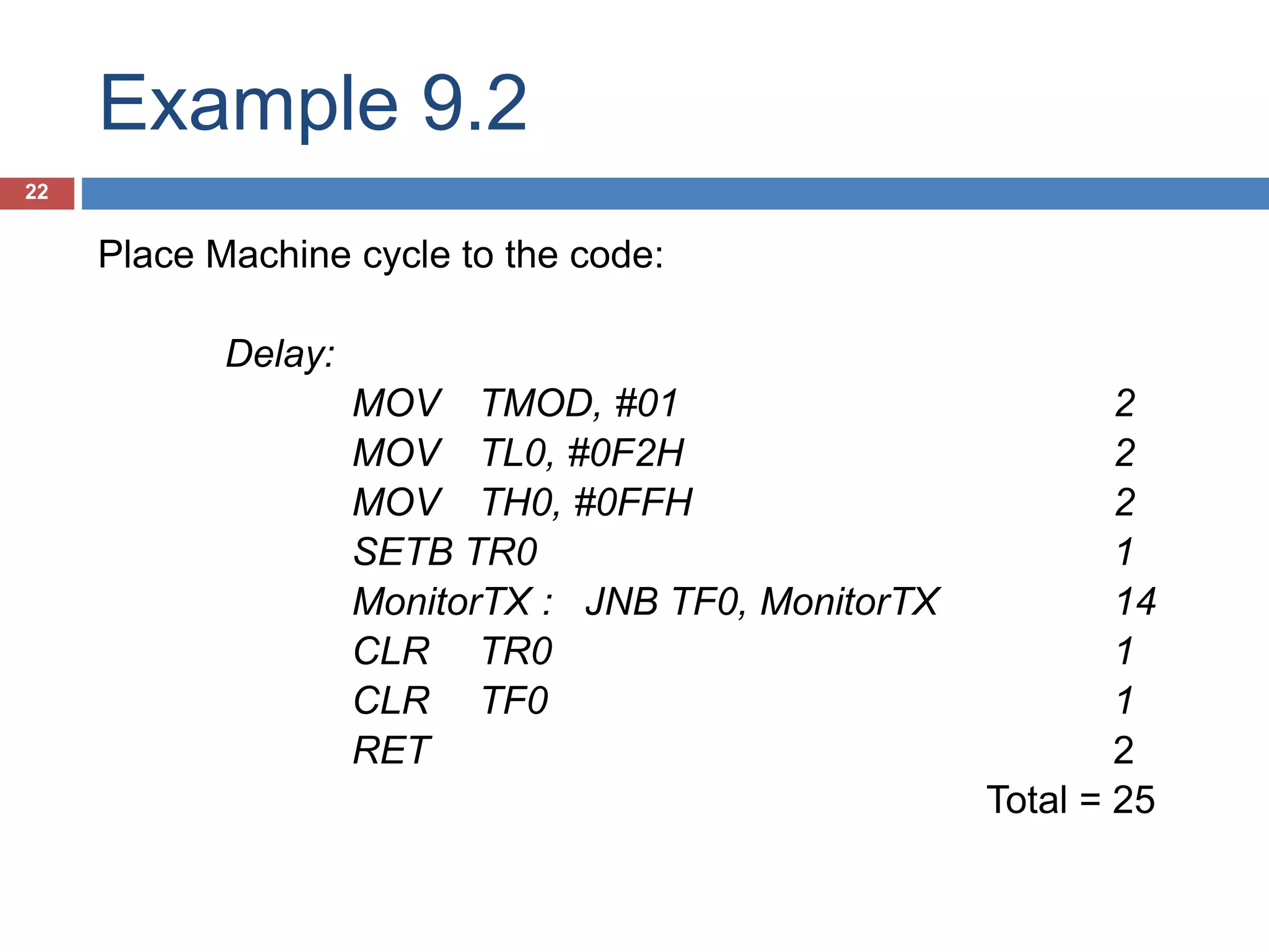 Example 9.2 22 Place Machine cycle to the code: Delay: MOV TMOD, #01 2 MOV TL0, #0F2H 2 MOV TH0, #0FFH 2 SETB TR0 1 MonitorTX : JNB TF0, MonitorTX 14 CLR TR0 1 CLR TF0 1 RET 2 Total = 25 
