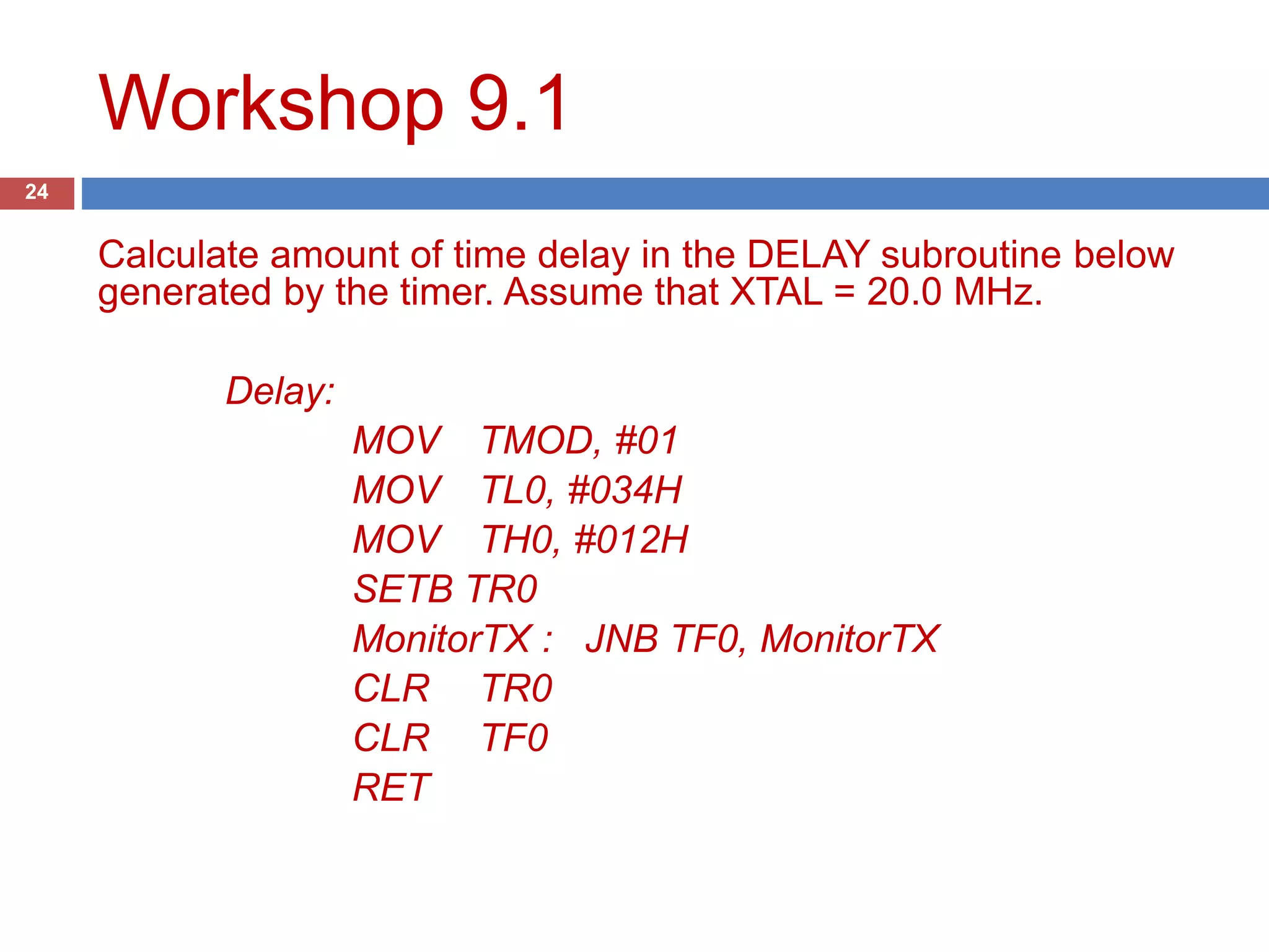Workshop 9.1 24 Calculate amount of time delay in the DELAY subroutine below generated by the timer. Assume that XTAL = 22.1184 MHz. Delay: MOV TMOD, #01 MOV TL0, #034H MOV TH0, #012H SETB TR0 MonitorTX : JNB TF0, MonitorTX CLR TR0 CLR TF0 RET 