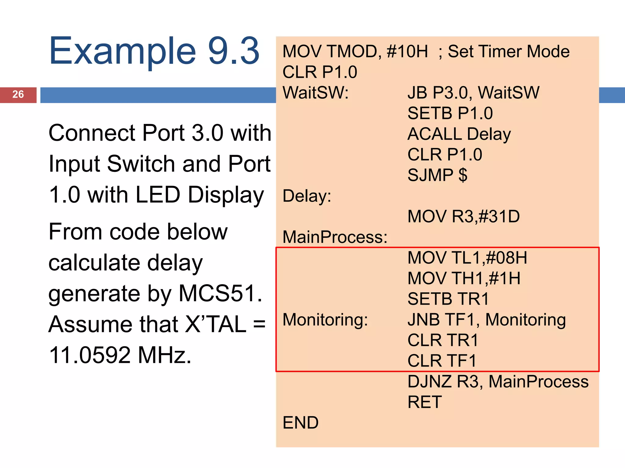 Example 9.3 26 Connect Port 3.0 with Input Switch and Port 1.0 with LED Display From code below calculate delay generate by MCS51. Assume that X’TAL = 11.0592 MHz. MOV TMOD, #10H ; Set Timer Mode CLR P1.0 WaitSW: JB P3.0, WaitSW SETB P1.0 ACALL Delay CLR P1.0 SJMP $ Delay: MOV R3,#31D MainProcess: MOV TL1,#08H MOV TH1,#1H SETB TR1 Monitoring: JNB TF1, Monitoring CLR TR1 CLR TF1 DJNZ R3, MainProcess RET END 