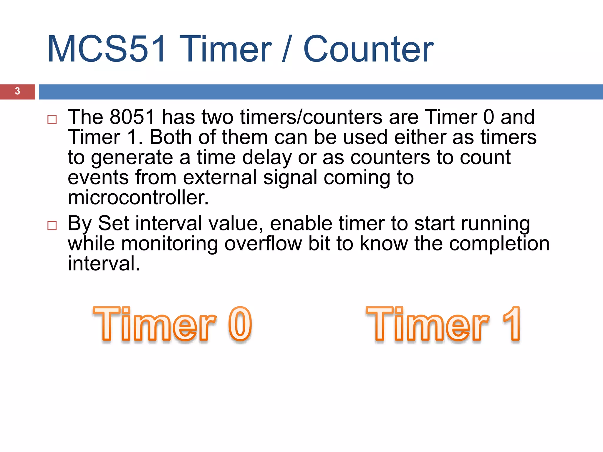 MCS51 Timer / Counter  The 8051 has two timers/counters are Timer 0 and Timer 1  Both of them can be used either as timers to generate a time delay or as counters to count events from external signal coming to microcontroller.  By Set interval value, enable timer to start running while monitoring overflow bit to know the completion interval. 3 