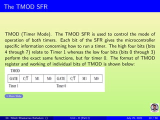 The TMOD SFR
TMOD (Timer Mode). The TMOD SFR is used to control the mode of
operation of both timers. Each bit of the SFR gives the microcontroller
specific information concerning how to run a timer. The high four bits (bits
4 through 7) relate to Timer 1 whereas the low four bits (bits 0 through 3)
perform the exact same functions, but for timer 0. The format of TMOD
register and working of individual bits of TMOD is shown below:
Main Slide
Dr. Nilesh Bhaskarrao Bahadure () Unit - II (Part I) July 25, 2021 10 / 58
 