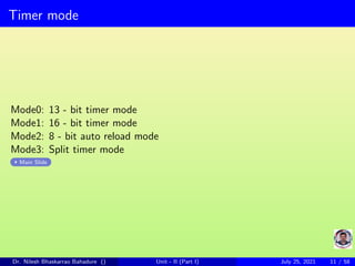 Timer mode
Mode0: 13 - bit timer mode
Mode1: 16 - bit timer mode
Mode2: 8 - bit auto reload mode
Mode3: Split timer mode
Main Slide
Dr. Nilesh Bhaskarrao Bahadure () Unit - II (Part I) July 25, 2021 11 / 58
 
