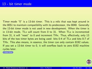 13 - bit timer mode
Timer mode “0” is a 13-bit timer. This is a relic that was kept around in
the 8051 to maintain compatibility with its predecessor, the 8048. Generally
the 13-bit timer mode is not used in new development. When the timer is
in 13-bit mode, TLx will count from 0 to 31. When TLx is incremented
from 31, it will “reset” to 0 and increment THx. Thus, effectively, only 13
bits of the two timer bytes are being used: bits 0-4 of TLx and bits 0-7 of
THx. This also means, in essence, the timer can only contain 8192 values.
If you set a 13-bit timer to 0, it will overflow back to zero 8192 machine
cycles later.
Main Slide
Dr. Nilesh Bhaskarrao Bahadure () Unit - II (Part I) July 25, 2021 12 / 58
 