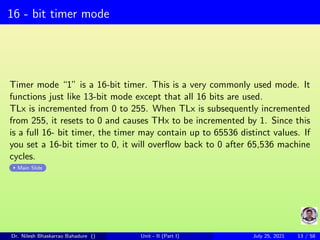 16 - bit timer mode
Timer mode “1” is a 16-bit timer. This is a very commonly used mode. It
functions just like 13-bit mode except that all 16 bits are used.
TLx is incremented from 0 to 255. When TLx is subsequently incremented
from 255, it resets to 0 and causes THx to be incremented by 1. Since this
is a full 16- bit timer, the timer may contain up to 65536 distinct values. If
you set a 16-bit timer to 0, it will overflow back to 0 after 65,536 machine
cycles.
Main Slide
Dr. Nilesh Bhaskarrao Bahadure () Unit - II (Part I) July 25, 2021 13 / 58
 
