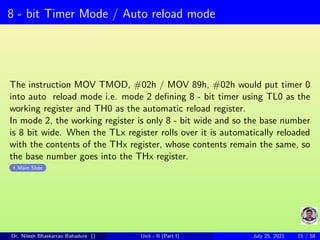 8 - bit Timer Mode / Auto reload mode
The instruction MOV TMOD, #02h / MOV 89h, #02h would put timer 0
into auto reload mode i.e. mode 2 defining 8 - bit timer using TL0 as the
working register and TH0 as the automatic reload register.
In mode 2, the working register is only 8 - bit wide and so the base number
is 8 bit wide. When the TLx register rolls over it is automatically reloaded
with the contents of the THx register, whose contents remain the same, so
the base number goes into the THx register.
Main Slide
Dr. Nilesh Bhaskarrao Bahadure () Unit - II (Part I) July 25, 2021 15 / 58
 